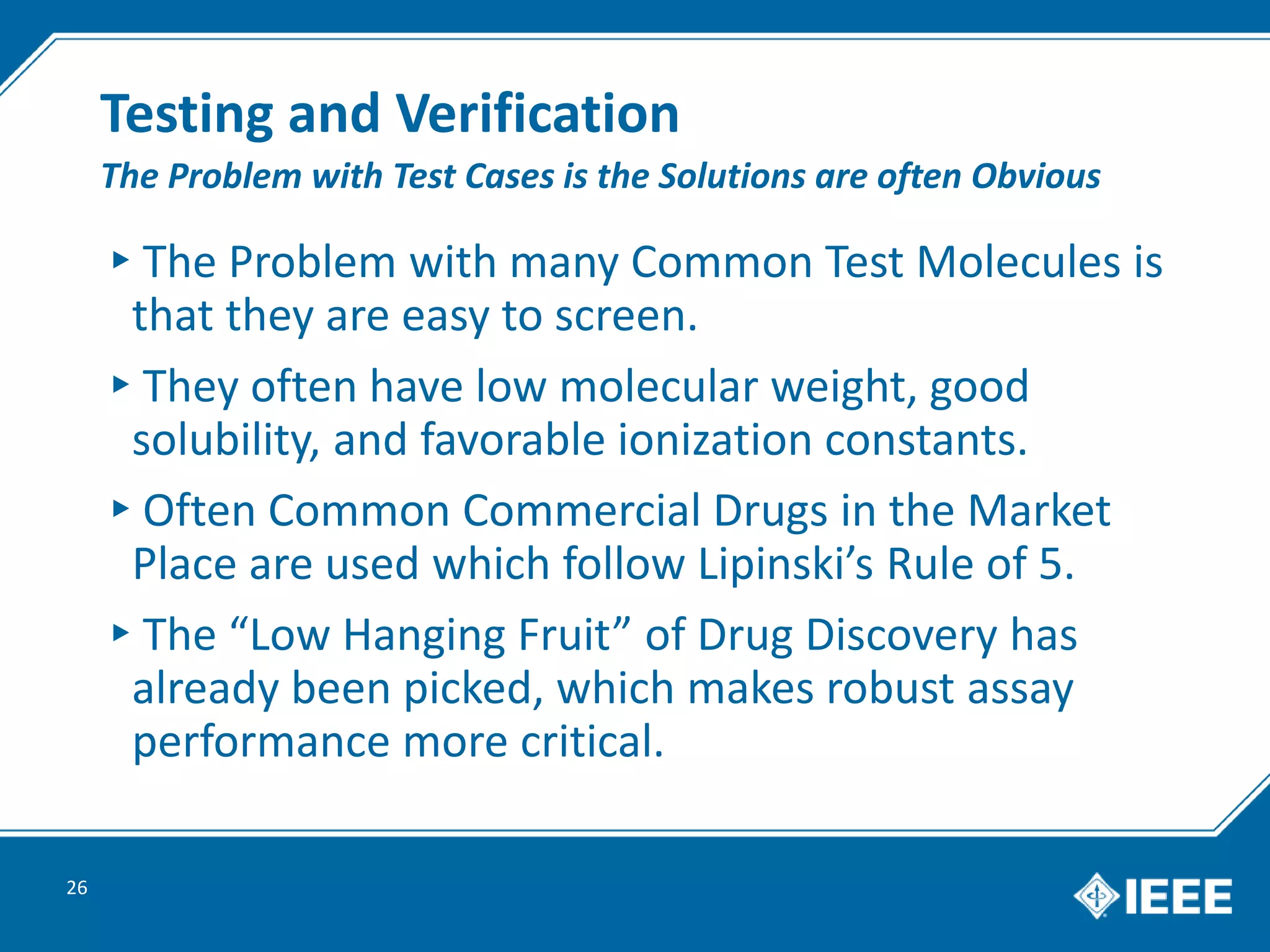 Testing and Verification
▸The Problem with many Common Test Molecules is
that they are easy to screen.
▸They often have low molecular weight, good
solubility, and favorable ionization constants.
▸Often Common Commercial Drugs in the Market
Place are used which follow Lipinski’s Rule of 5.
▸The “Low Hanging Fruit” of Drug Discovery has
already been picked, which makes robust assay
performance more critical.
26
The Problem with Test Cases is the Solutions are often Obvious
 