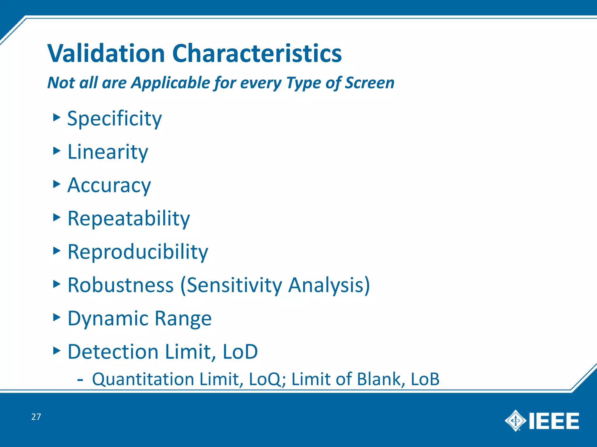 Validation Characteristics
▸Specificity
▸Linearity
▸Accuracy
▸Repeatability
▸Reproducibility
▸Robustness (Sensitivity Analysis)
▸Dynamic Range
▸Detection Limit, LoD
- Quantitation Limit, LoQ; Limit of Blank, LoB
27
Not all are Applicable for every Type of Screen
 