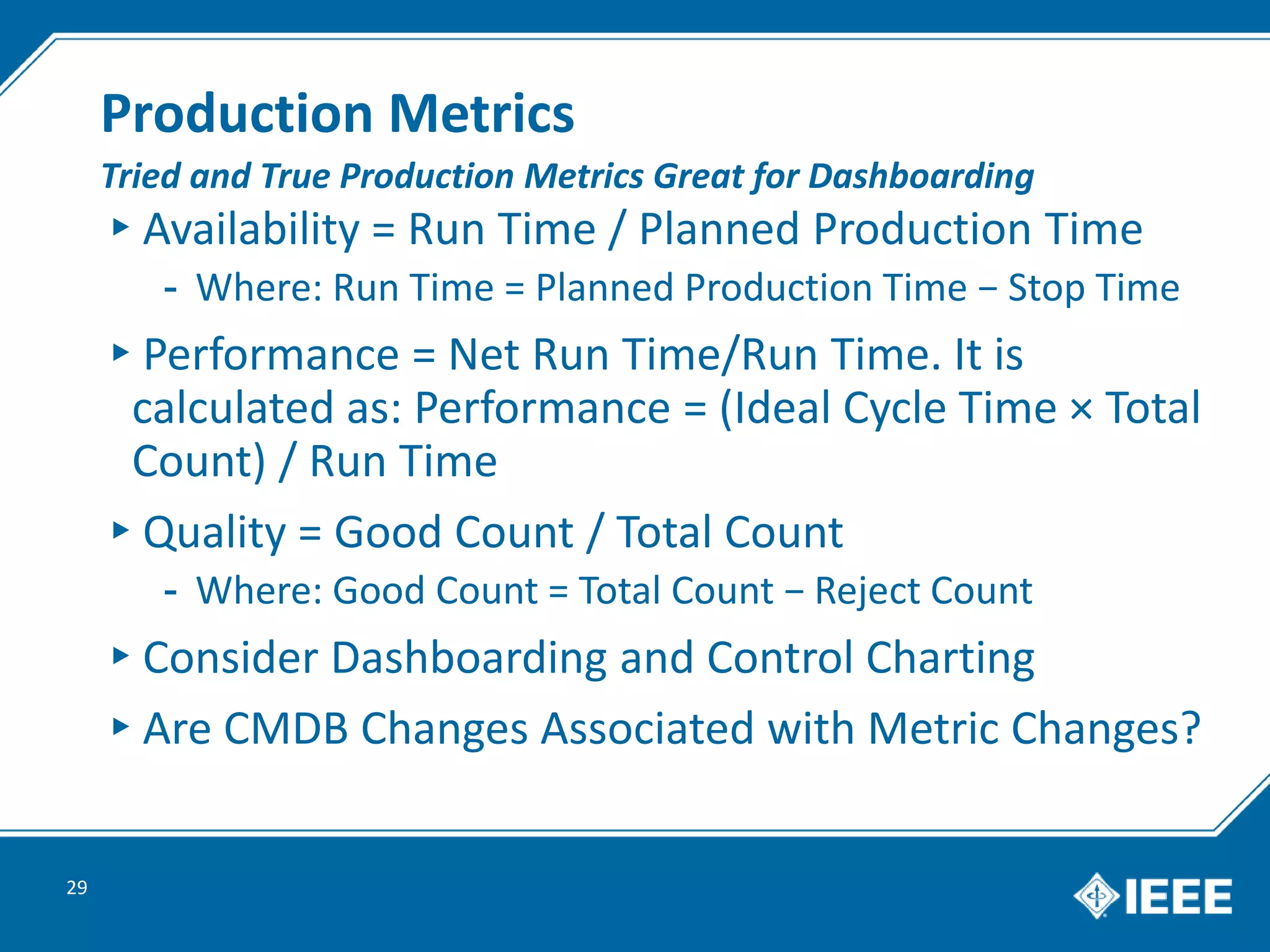 Production Metrics
▸Availability = Run Time / Planned Production Time
- Where: Run Time = Planned Production Time − Stop Time
▸Performance = Net Run Time/Run Time. It is
calculated as: Performance = (Ideal Cycle Time × Total
Count) / Run Time
▸Quality = Good Count / Total Count
- Where: Good Count = Total Count − Reject Count
▸Consider Dashboarding and Control Charting
▸Are CMDB Changes Associated with Metric Changes?
29
Tried and True Production Metrics Great for Dashboarding
 