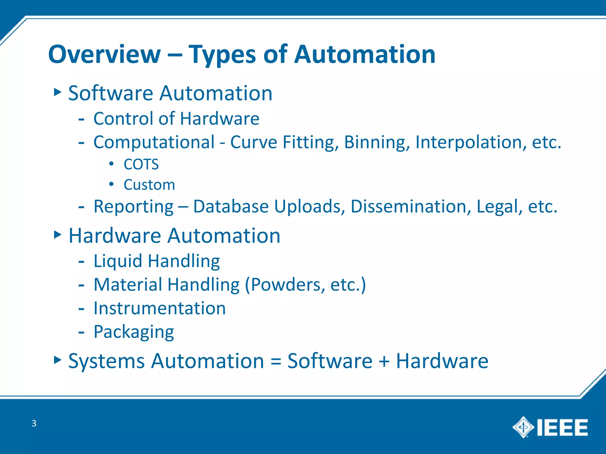 Overview – Types of Automation
▸Software Automation
- Control of Hardware
- Computational - Curve Fitting, Binning, Interpolation, etc.
• COTS
• Custom
- Reporting – Database Uploads, Dissemination, Legal, etc.
▸Hardware Automation
- Liquid Handling
- Material Handling (Powders, etc.)
- Instrumentation
- Packaging
▸Systems Automation = Software + Hardware
3
 