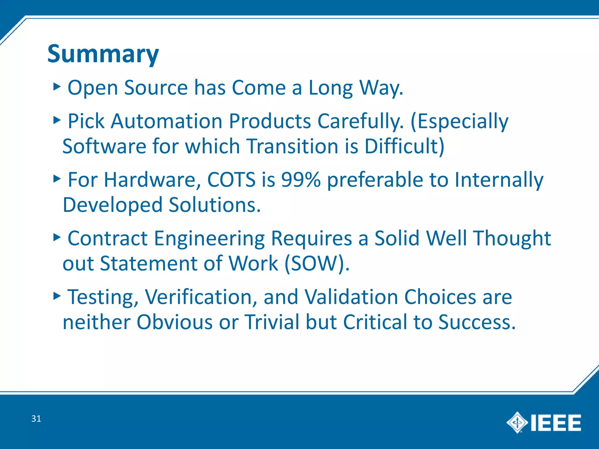 Summary
▸Open Source has Come a Long Way.
▸Pick Automation Products Carefully. (Especially
Software for which Transition is Difficult)
▸For Hardware, COTS is 99% preferable to Internally
Developed Solutions.
▸Contract Engineering Requires a Solid Well Thought
out Statement of Work (SOW).
▸Testing, Verification, and Validation Choices are
neither Obvious or Trivial but Critical to Success.
31
 