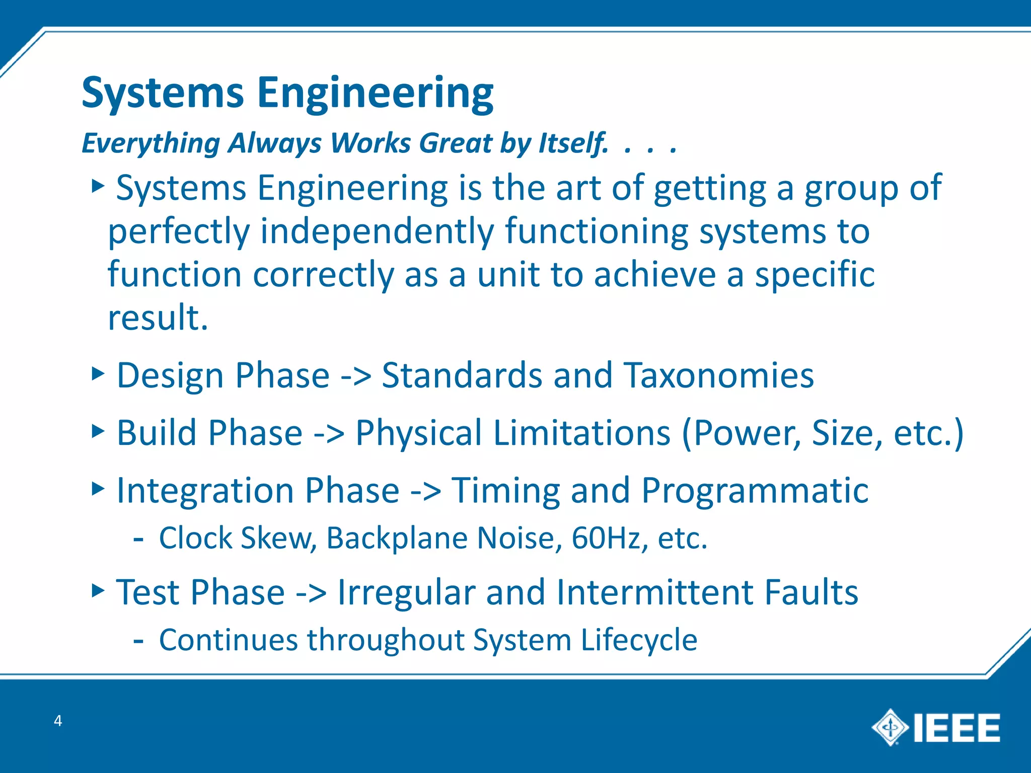 Systems Engineering
▸Systems Engineering is the art of getting a group of
perfectly independently functioning systems to
function correctly as a unit to achieve a specific
result.
▸Design Phase -> Standards and Taxonomies
▸Build Phase -> Physical Limitations (Power, Size, etc.)
▸Integration Phase -> Timing and Programmatic
- Clock Skew, Backplane Noise, 60Hz, etc.
▸Test Phase -> Irregular and Intermittent Faults
- Continues throughout System Lifecycle
4
Everything Always Works Great by Itself. . . .
 