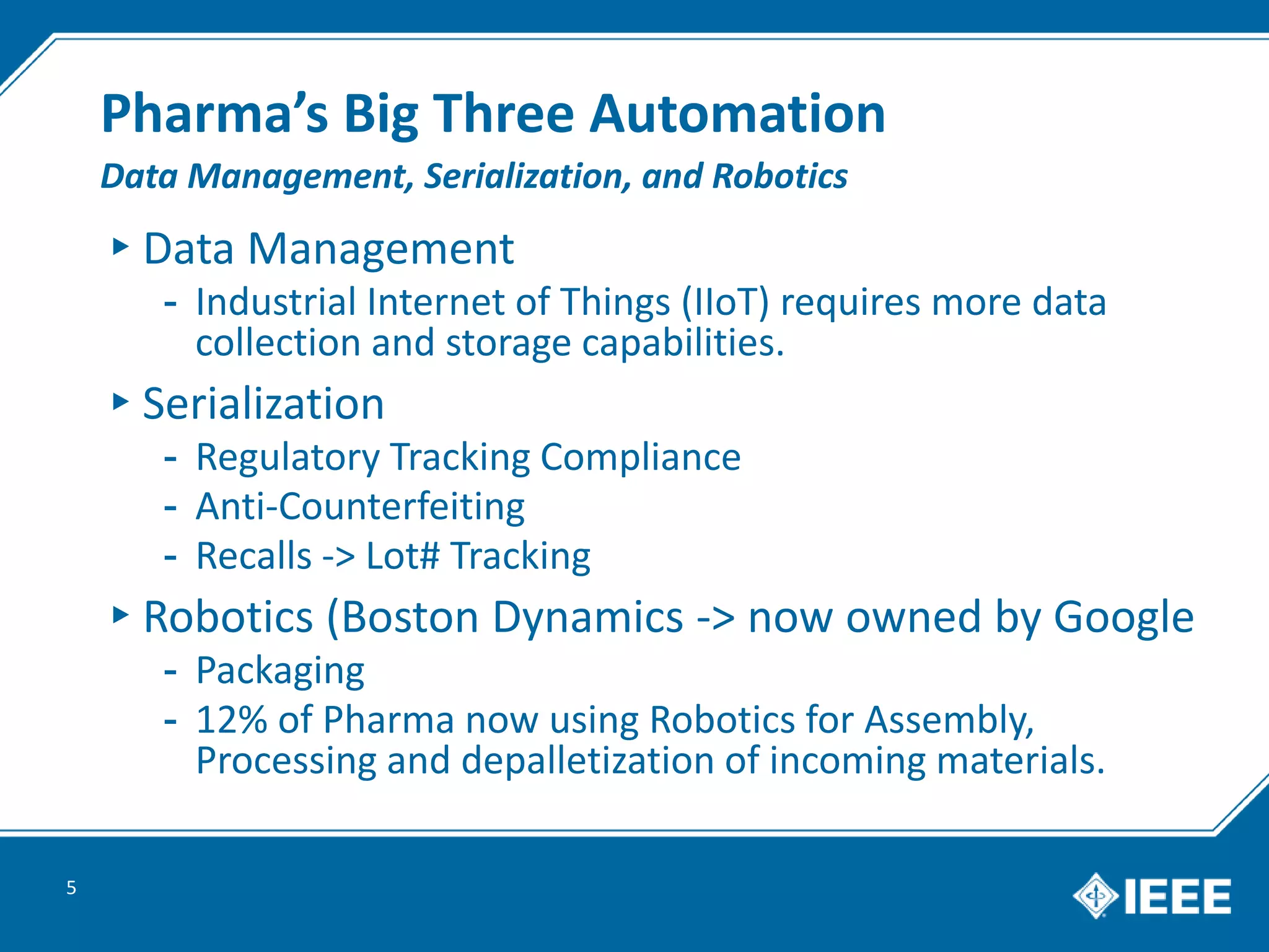 Pharma’s Big Three Automation
▸Data Management
- Industrial Internet of Things (IIoT) requires more data
collection and storage capabilities.
▸Serialization
- Regulatory Tracking Compliance
- Anti-Counterfeiting
- Recalls -> Lot# Tracking
▸Robotics (Boston Dynamics -> now owned by Google
- Packaging
- 12% of Pharma now using Robotics for Assembly,
Processing and depalletization of incoming materials.
5
Data Management, Serialization, and Robotics
 
