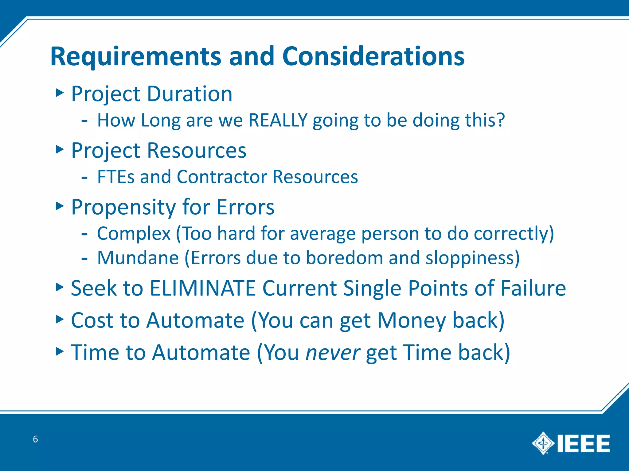 Requirements and Considerations
▸Project Duration
- How Long are we REALLY going to be doing this?
▸Project Resources
- FTEs and Contractor Resources
▸Propensity for Errors
- Complex (Too hard for average person to do correctly)
- Mundane (Errors due to boredom and sloppiness)
▸Seek to ELIMINATE Current Single Points of Failure
▸Cost to Automate (You can get Money back)
▸Time to Automate (You never get Time back)
6
 