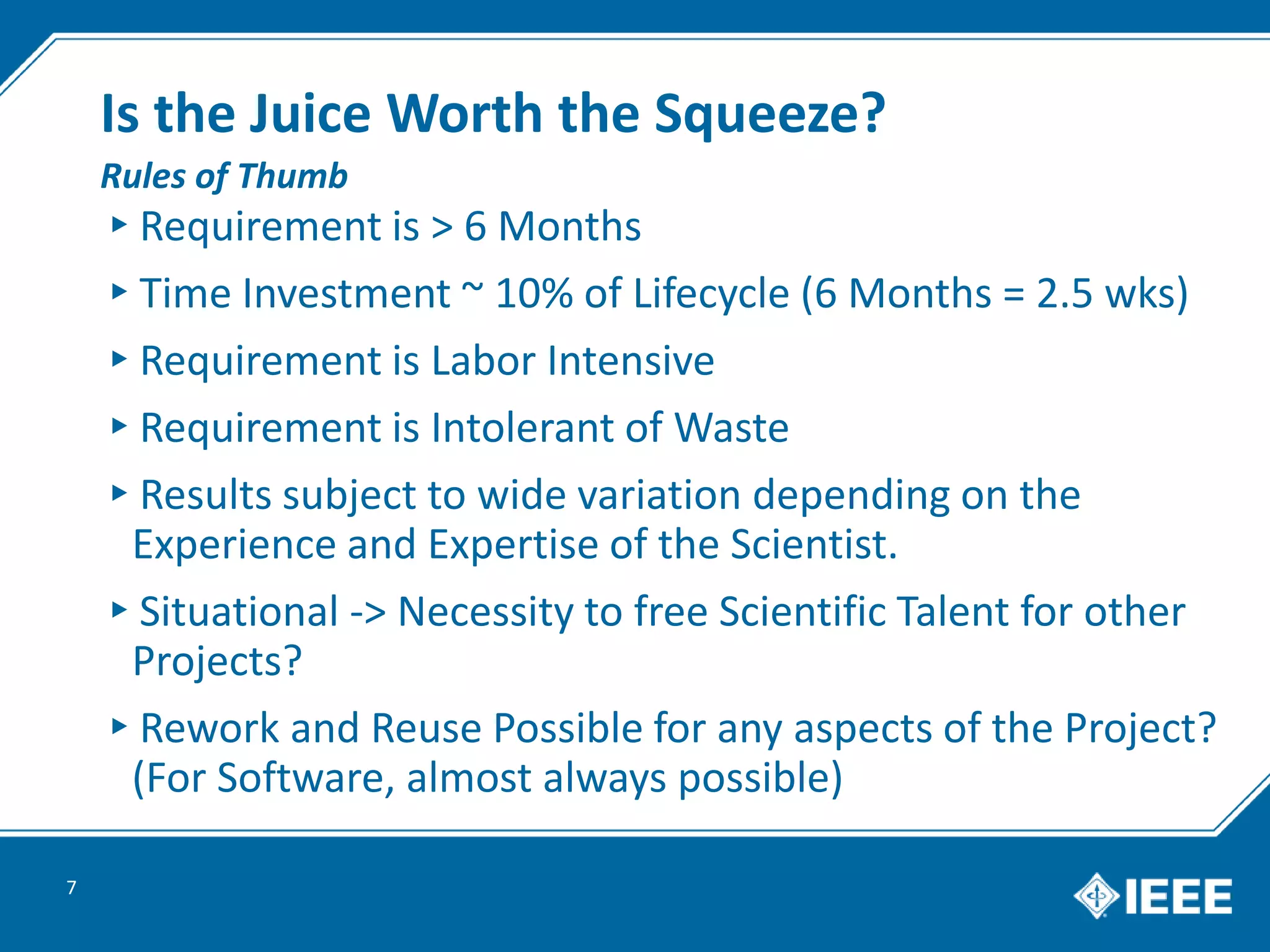 Is the Juice Worth the Squeeze?
▸Requirement is > 6 Months
▸Time Investment ~ 10% of Lifecycle (6 Months = 2.5 wks)
▸Requirement is Labor Intensive
▸Requirement is Intolerant of Waste
▸Results subject to wide variation depending on the
Experience and Expertise of the Scientist.
▸Situational -> Necessity to free Scientific Talent for other
Projects?
▸Rework and Reuse Possible for any aspects of the Project?
(For Software, almost always possible)
7
Rules of Thumb
 
