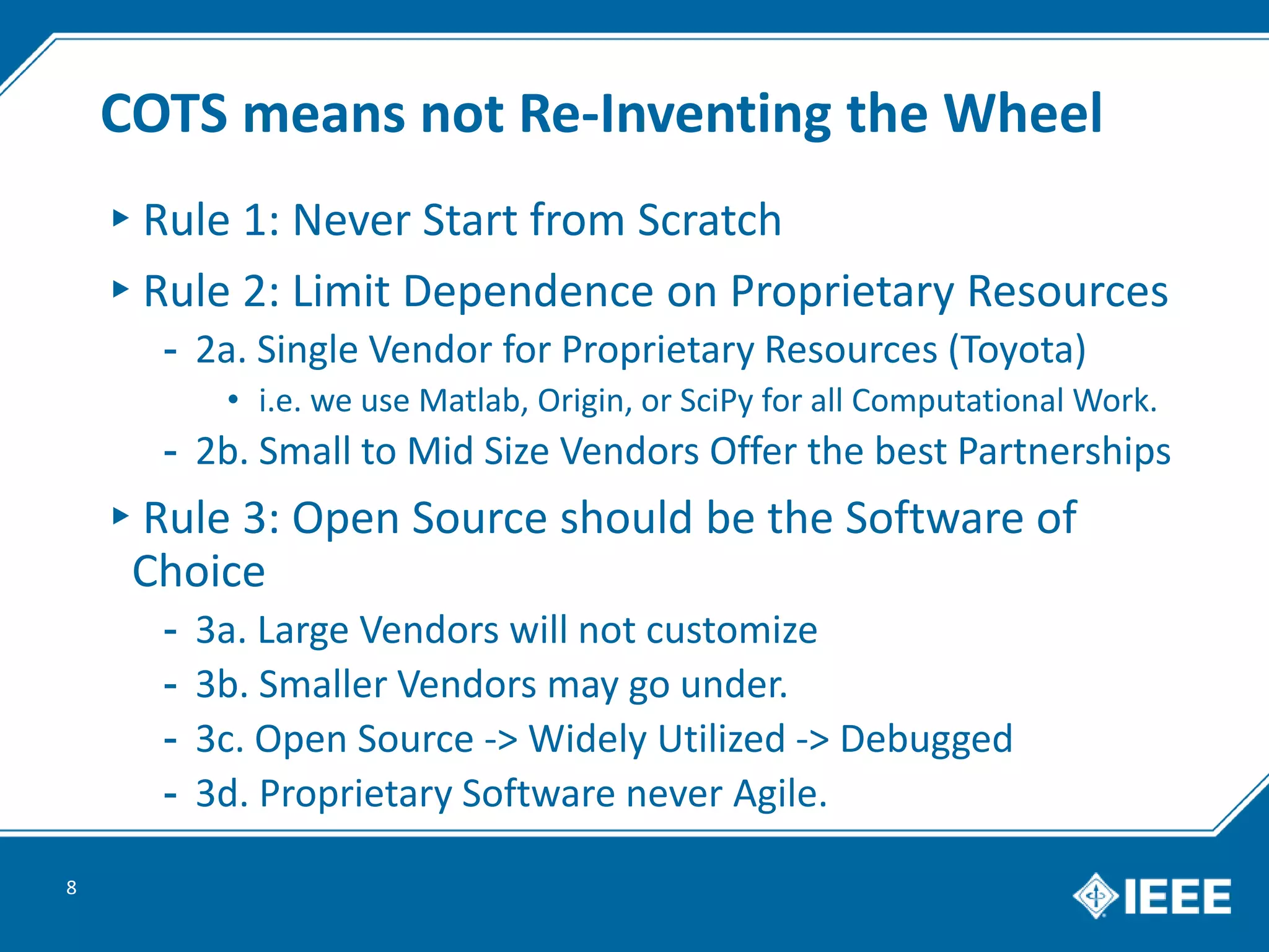 COTS means not Re-Inventing the Wheel
▸Rule 1: Never Start from Scratch
▸Rule 2: Limit Dependence on Proprietary Resources
- 2a. Single Vendor for Proprietary Resources (Toyota)
• i.e. we use Matlab, Origin, or SciPy for all Computational Work.
- 2b. Small to Mid Size Vendors Offer the best Partnerships
▸Rule 3: Open Source should be the Software of
Choice
- 3a. Large Vendors will not customize
- 3b. Smaller Vendors may go under.
- 3c. Open Source -> Widely Utilized -> Debugged
- 3d. Proprietary Software never Agile.
8
 