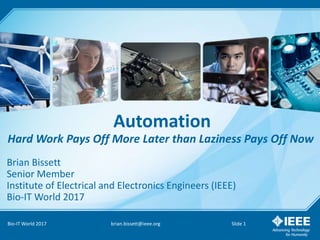 Automation
Hard Work Pays Off More Later than Laziness Pays Off Now
Bio-IT World 2017 brian.bissett@ieee.org Slide 1
Brian Bissett
Senior Member
Institute of Electrical and Electronics Engineers (IEEE)
Bio-IT World 2017
 