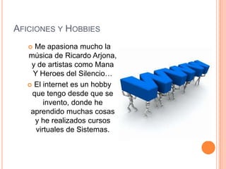 Aficiones y HobbiesMe apasiona mucho la música de Ricardo Arjona, y de artistas como Mana Y Heroes del Silencio…El internet es un hobby que tengo desde que se invento, donde he aprendido muchas cosas y he realizados cursos virtuales de Sistemas.