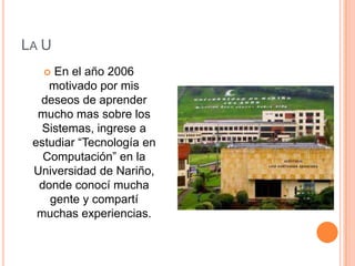 La UEn el año 2006 motivado por mis deseos de aprender mucho mas sobre los Sistemas, ingrese a estudiar “Tecnología en Computación” en la Universidad de Nariño, donde conocí mucha gente y compartí muchas experiencias.