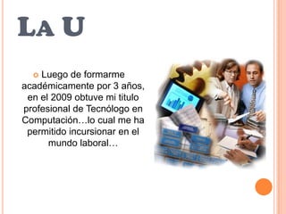 La ULuego de formarme académicamente por 3 años, en el 2009 obtuve mi titulo profesional de Tecnólogo en Computación…lo cual me ha permitido incursionar en el mundo laboral…