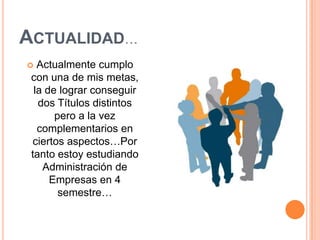 Actualidad…Actualmente cumplo con una de mis metas, la de lograr conseguir dos Títulos distintos pero a la vez complementarios en ciertos aspectos…Por tanto estoy estudiando Administración de Empresas en 4 semestre…