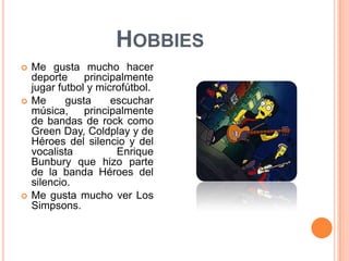 HobbiesMe gusta mucho hacer deporte principalmente jugar futbol y microfútbol.Me gusta escuchar música, principalmente de bandas de rock como Green Day, Coldplay y de Héroes del silencio y del vocalista Enrique Bunbury que hizo parte de la banda Héroes del silencio.Me gusta mucho ver Los Simpsons.