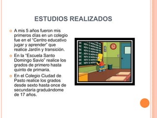 ESTUDIOS REALIZADOSA mis 5 años fueron mis primeros días en un colegio fue en el “Centro educativo jugar y aprender” que realice Jardín y transición.En la “Escuela Santo Domingo Savio” realice los grados de primero hasta quinto de primaria.En el Colegio Ciudad de Pasto realice los grados desde sexto hasta once de secundaria graduándome de 17 años.