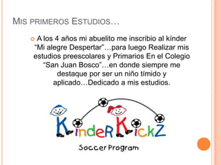 Mis primeros Estudios…A los 4 años mi abuelito me inscribio al kínder  “Mi alegre Despertar”…para luego Realizar mis estudios preescolares y Primarios En el Colegio “San Juan Bosco”…en donde siempre me destaque por ser un niño tímido y aplicado…Dedicado a mis estudios.