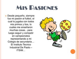 Mis PasionesDesde pequeño, siempre fue mi pasión el futbol, el cual lo jugaba con todos mis primos y tios, lo cuales me enseñaron muchas cosas…para luego seguir y competir en campeonatos representando a mi Colegio de secundaria… El Instituto Tecnico Industrial De Pasto – ITSIM…
