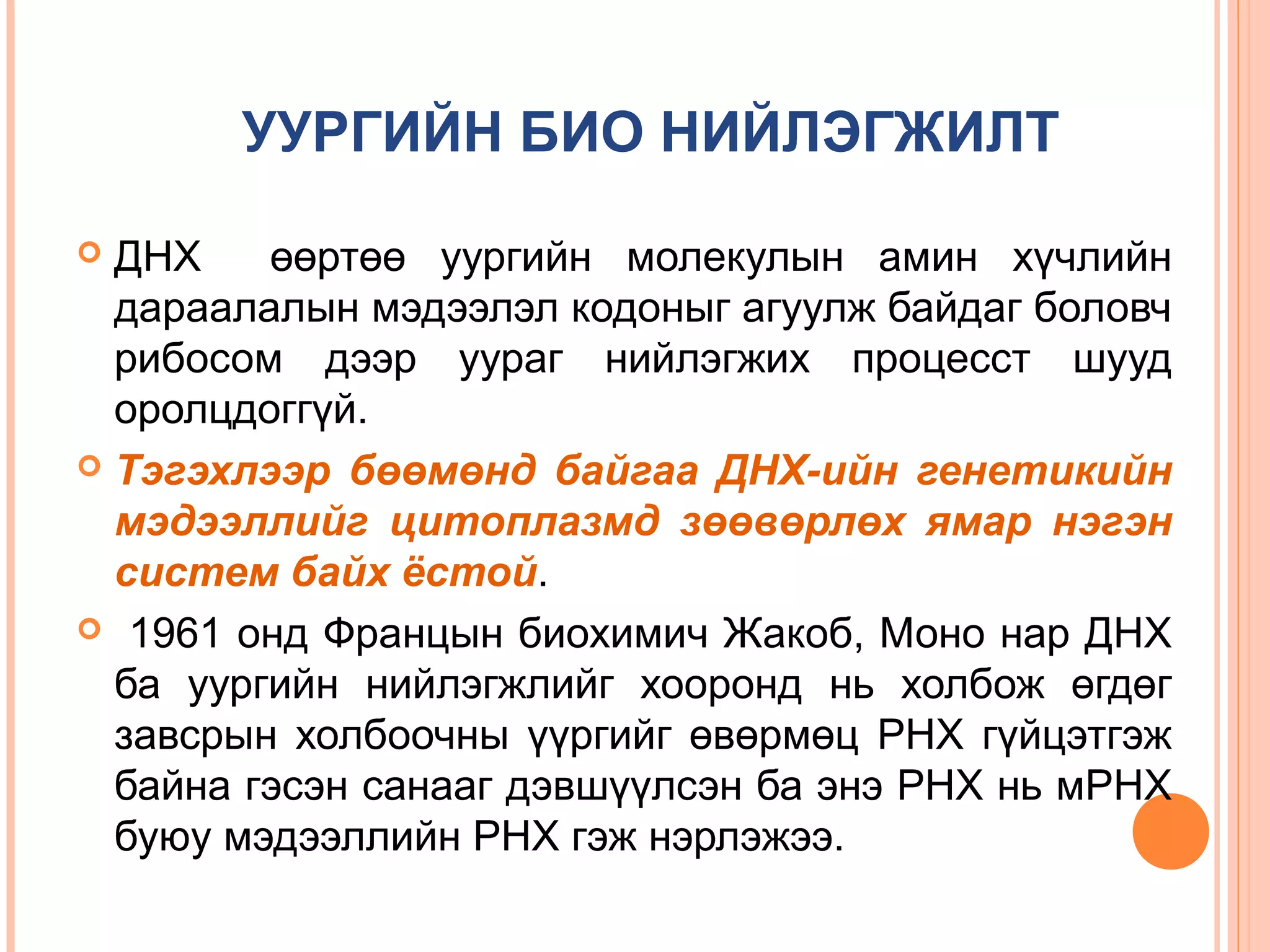 УУРГИЙН БИО НИЙЛЭГЖИЛТ
ДНХ
өөртөө уургийн молекулын амин хүчлийн
дараалалын мэдээлэл кодоныг агуулж байдаг боловч
рибосом дээр уураг нийлэгжих процесст шууд
оролцдоггүй.
 Тэгэхлээр бөөмөнд байгаа ДНХ-ийн генетикийн
мэдээллийг цитоплазмд зөөвөрлөх ямар нэгэн
систем байх ёстой.
 1961 онд Францын биохимич Жакоб, Моно нар ДНХ
ба уургийн нийлэгжлийг хооронд нь холбож өгдөг
завсрын холбоочны үүргийг өвөрмөц РНХ гүйцэтгэж
байна гэсэн санааг дэвшүүлсэн ба энэ РНХ нь мРНХ
буюу мэдээллийн РНХ гэж нэрлэжээ.


 