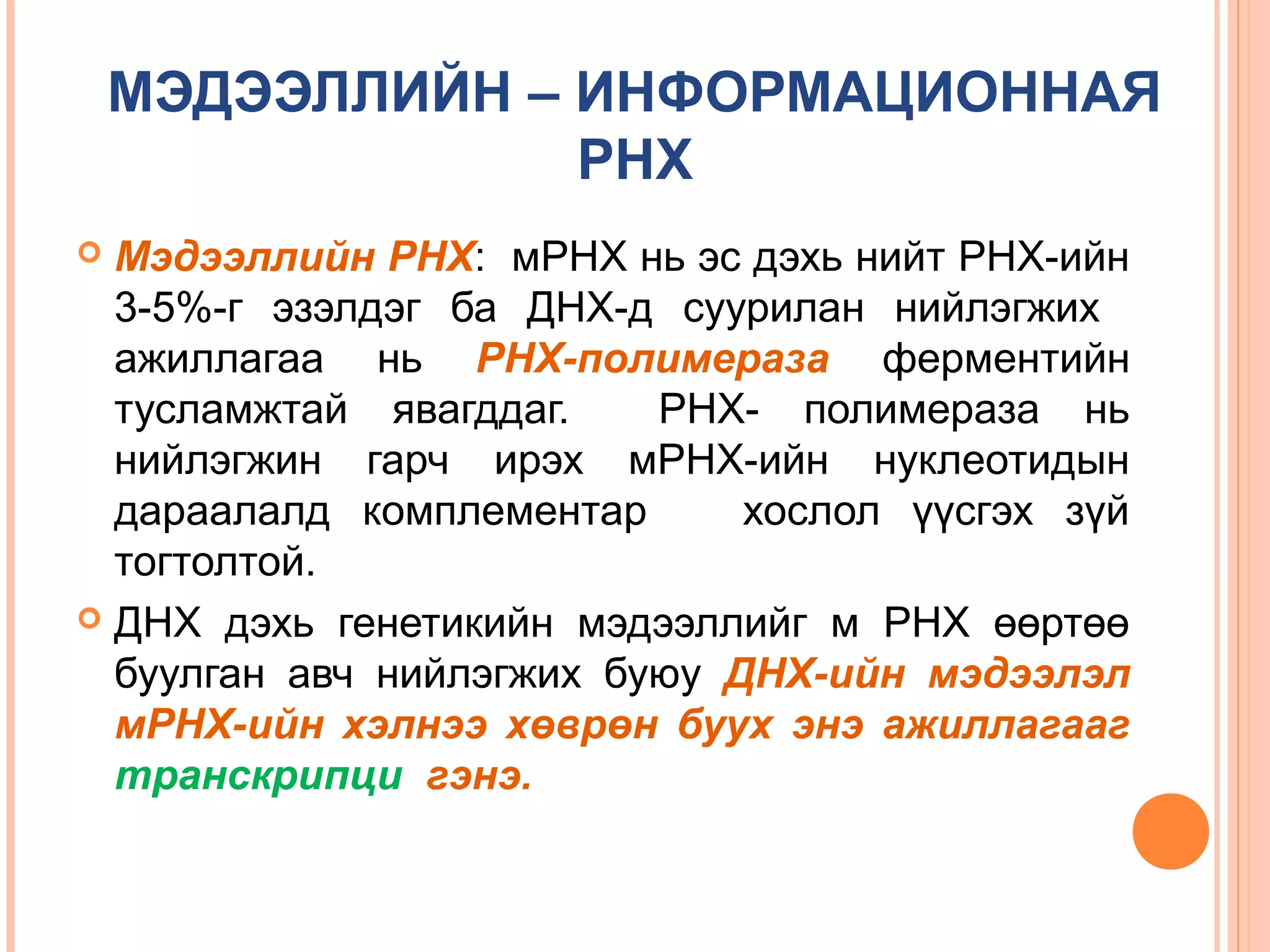МЭДЭЭЛЛИЙН – ИНФОРМАЦИОННАЯ
РНХ
Мэдээллийн РНХ: мРНХ нь эс дэхь нийт РНХ-ийн
3-5%-г эзэлдэг ба ДНХ-д суурилан нийлэгжих
ажиллагаа нь РНХ-полимераза ферментийн
тусламжтай явагддаг.
РНХ- полимераза нь
нийлэгжин гарч ирэх мРНХ-ийн нуклеотидын
дараалалд комплементар
хослол үүсгэх зүй
тогтолтой.
 ДНХ дэхь генетикийн мэдээллийг м РНХ өөртөө
буулган авч нийлэгжих буюу ДНХ-ийн мэдээлэл
мРНХ-ийн хэлнээ хөврөн буух энэ ажиллагааг
транскрипци гэнэ.


 