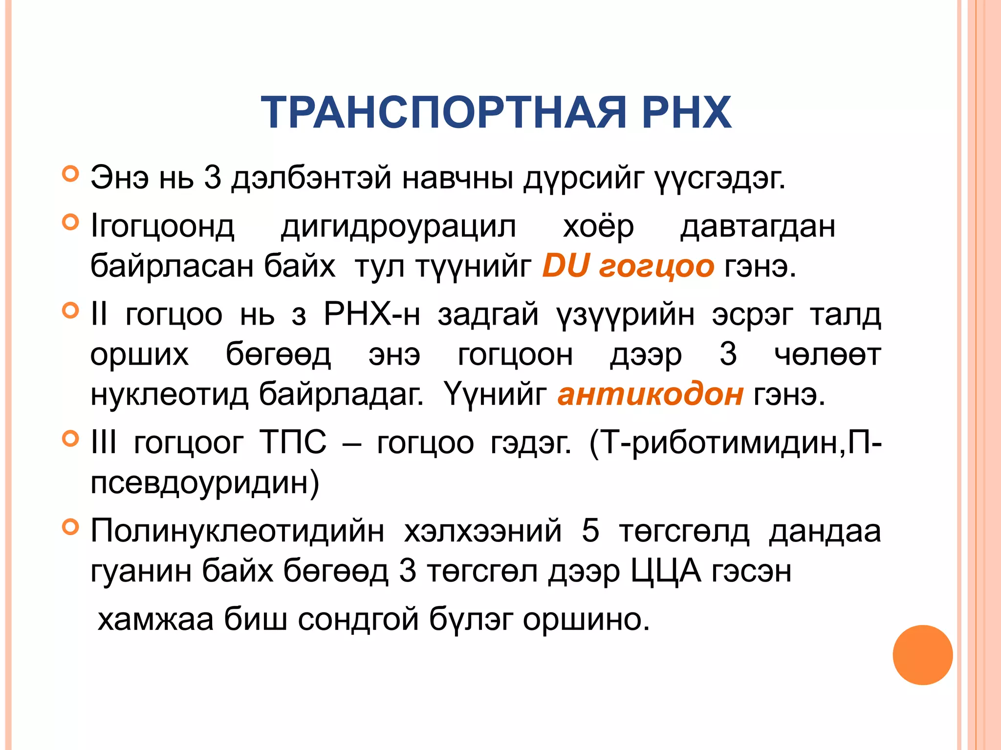 ТРАНСПОРТНАЯ РНХ
Энэ нь 3 дэлбэнтэй навчны дүрсийг үүсгэдэг.
 Iгогцоонд
дигидроурацил хоёр давтагдан
байрласан байх тул түүнийг DU гогцоо гэнэ.
 II гогцоо нь з РНХ-н задгай үзүүрийн эсрэг талд
орших бөгөөд энэ гогцоон дээр 3 чөлөөт
нуклеотид байрладаг. Үүнийг антикодон гэнэ.
 III гогцоог ТПС – гогцоо гэдэг. (Т-риботимидин,Ппсевдоуридин)
 Полинуклеотидийн хэлхээний 5 төгсгөлд дандаа
гуанин байх бөгөөд 3 төгсгөл дээр ЦЦА гэсэн
хамжаа биш сондгой бүлэг оршино.


 