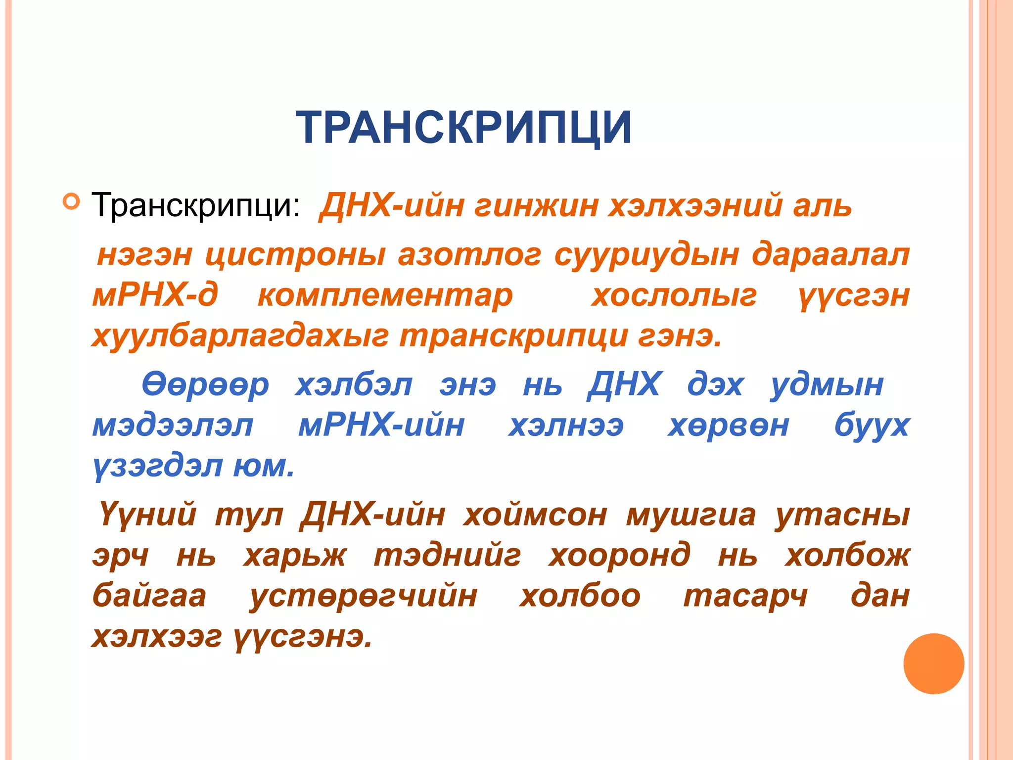 ТРАНСКРИПЦИ


Транскрипци: ДНХ-ийн гинжин хэлхээний аль
нэгэн цистроны азотлог сууриудын дараалал
мРНХ-д комплементар
хослолыг үүсгэн
хуулбарлагдахыг транскрипци гэнэ.
Өөрөөр хэлбэл энэ нь ДНХ дэх удмын
мэдээлэл мРНХ-ийн хэлнээ хөрвөн буух
үзэгдэл юм.
Үүний тул ДНХ-ийн хоймсон мушгиа утасны
эрч нь харьж тэднийг хооронд нь холбож
байгаа устөрөгчийн холбоо тасарч дан
хэлхээг үүсгэнэ.

 
