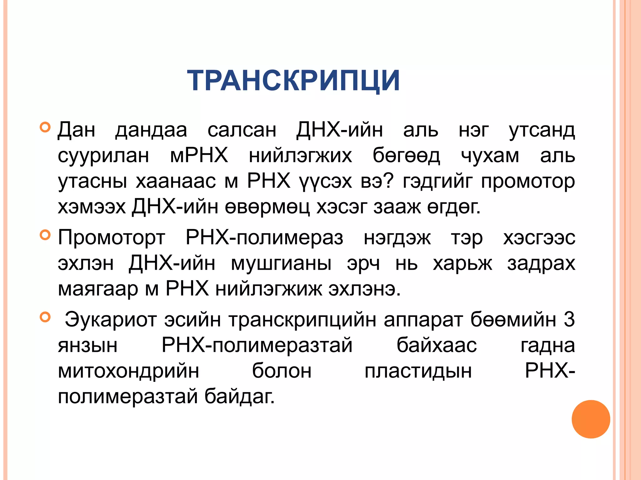 ТРАНСКРИПЦИ
Дан дандаа салсан ДНХ-ийн аль нэг утсанд
суурилан мРНХ нийлэгжих бөгөөд чухам аль
утасны хаанаас м РНХ үүсэх вэ? гэдгийг промотор
хэмээх ДНХ-ийн өвөрмөц хэсэг зааж өгдөг.
 Промоторт РНХ-полимераз нэгдэж тэр хэсгээс
эхлэн ДНХ-ийн мушгианы эрч нь харьж задрах
маягаар м РНХ нийлэгжиж эхлэнэ.
 Эукариот эсийн транскрипцийн аппарат бөөмийн 3
янзын
РНХ-полимеразтай
байхаас
гадна
митохондрийн
болон
пластидын
РНХполимеразтай байдаг.


 