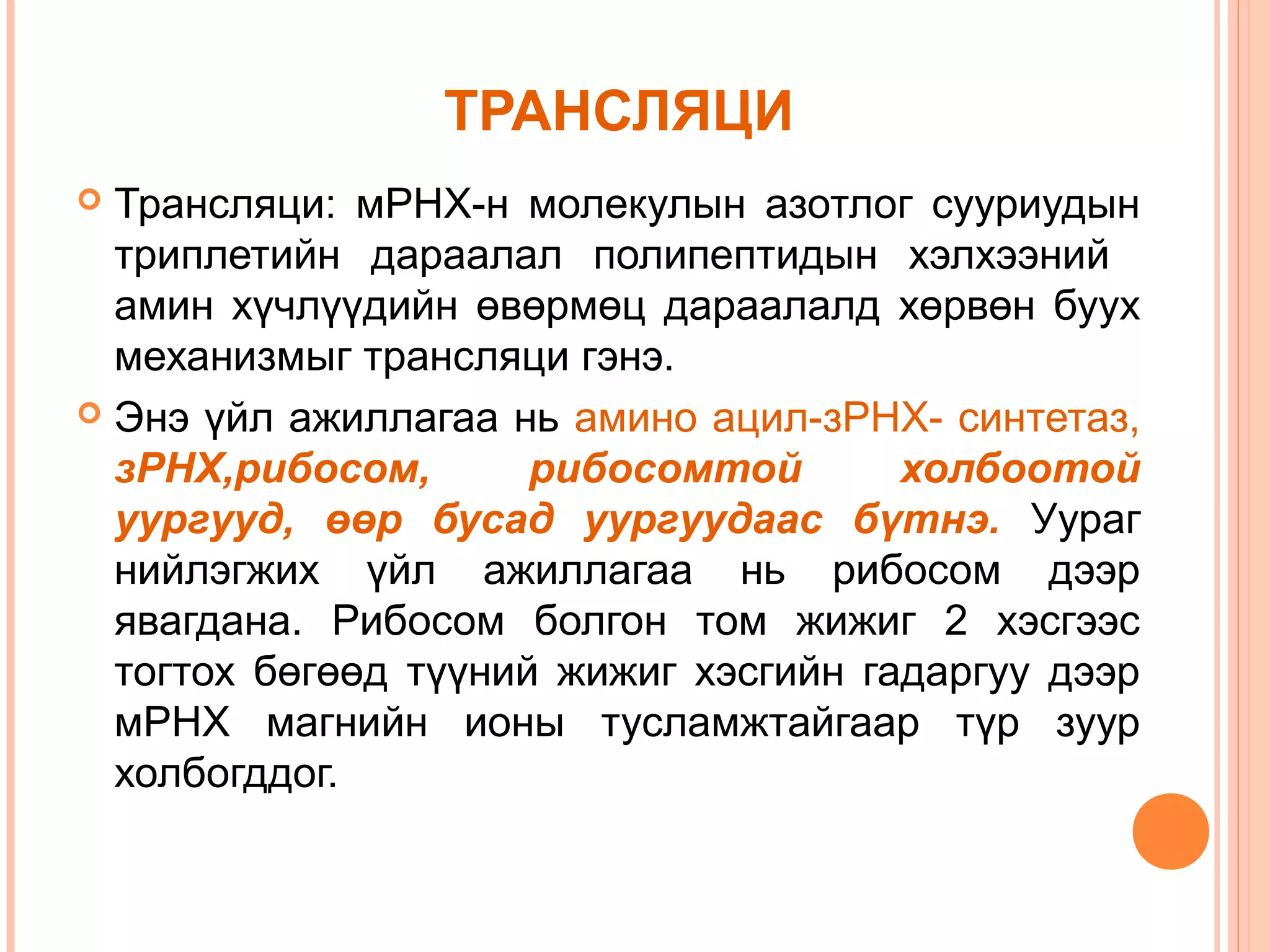 ТРАНСЛЯЦИ
Трансляци: мРНХ-н молекулын азотлог сууриудын
триплетийн дараалал полипептидын хэлхээний
амин хүчлүүдийн өвөрмөц дараалалд хөрвөн буух
механизмыг трансляци гэнэ.
 Энэ үйл ажиллагаа нь амино ацил-зРНХ- синтетаз,
зРНХ,рибосом,
рибосомтой
холбоотой
уургууд, өөр бусад уургуудаас бүтнэ. Уураг
нийлэгжих үйл ажиллагаа нь рибосом дээр
явагдана. Рибосом болгон том жижиг 2 хэсгээс
тогтох бөгөөд түүний жижиг хэсгийн гадаргуу дээр
мРНХ магнийн ионы тусламжтайгаар түр зуур
холбогддог.


 