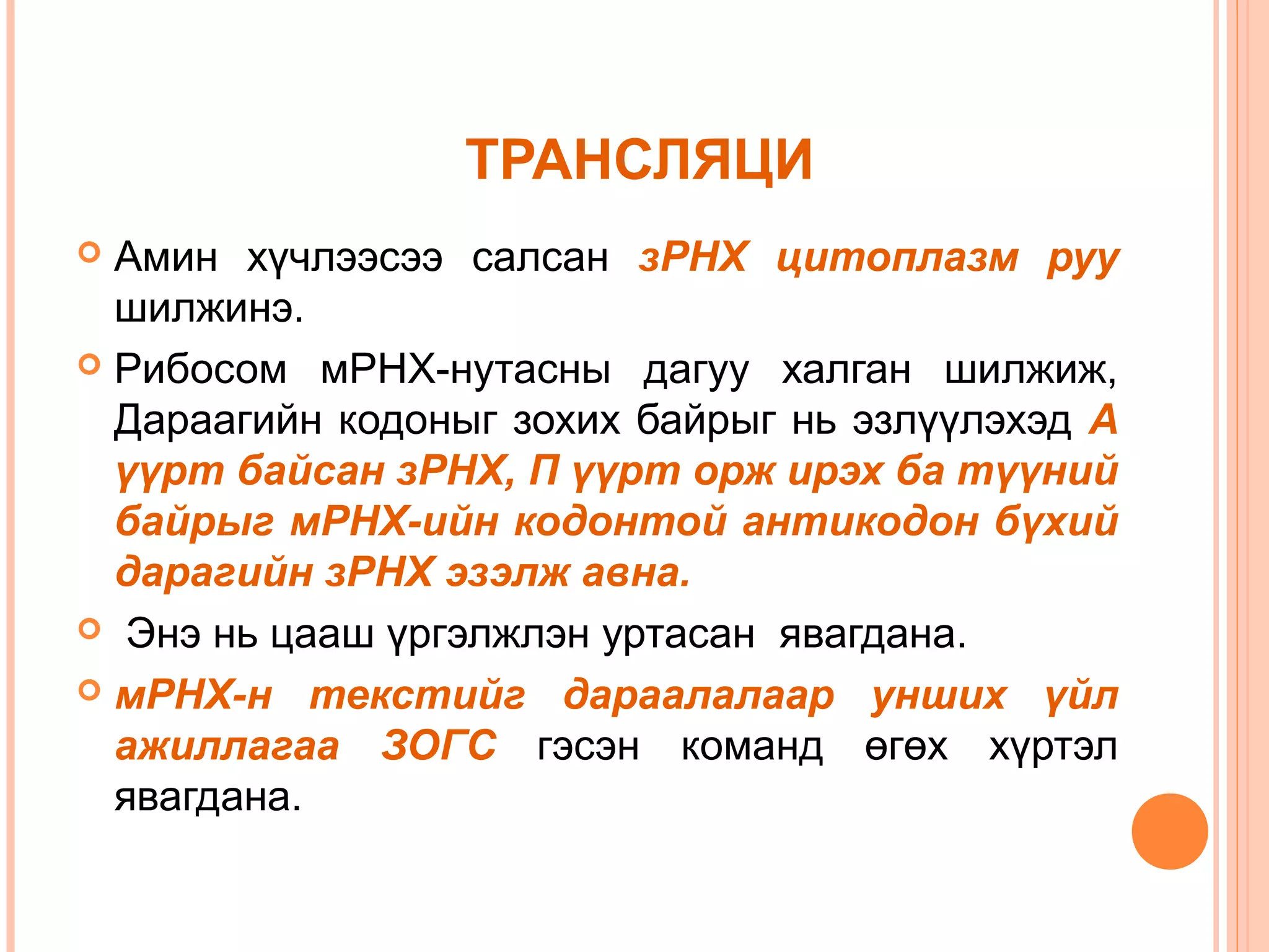 ТРАНСЛЯЦИ
Амин хүчлээсээ салсан зРНХ цитоплазм руу
шилжинэ.
 Рибосом мРНХ-нутасны дагуу халган шилжиж,
Дараагийн кодоныг зохих байрыг нь эзлүүлэхэд А
үүрт байсан зРНХ, П үүрт орж ирэх ба түүний
байрыг мРНХ-ийн кодонтой антикодон бүхий
дарагийн зРНХ эзэлж авна.
 Энэ нь цааш үргэлжлэн уртасан явагдана.
 мРНХ-н текстийг дараалалаар унших үйл
ажиллагаа ЗОГС гэсэн команд өгөх хүртэл
явагдана.


 