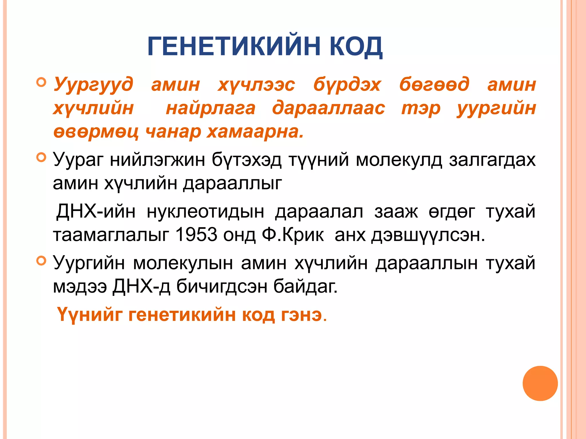 ГЕНЕТИКИЙН КОД
Уургууд амин хүчлээс бүрдэх бөгөөд амин
хүчлийн
найрлага дарааллаас тэр уургийн
өвөрмөц чанар хамаарна.
 Уураг нийлэгжин бүтэхэд түүний молекулд залгагдах
амин хүчлийн дарааллыг
ДНХ-ийн нуклеотидын дараалал зааж өгдөг тухай
таамаглалыг 1953 онд Ф.Крик анх дэвшүүлсэн.
 Уургийн молекулын амин хүчлийн дарааллын тухай
мэдээ ДНХ-д бичигдсэн байдаг.
Үүнийг генетикийн код гэнэ.


 