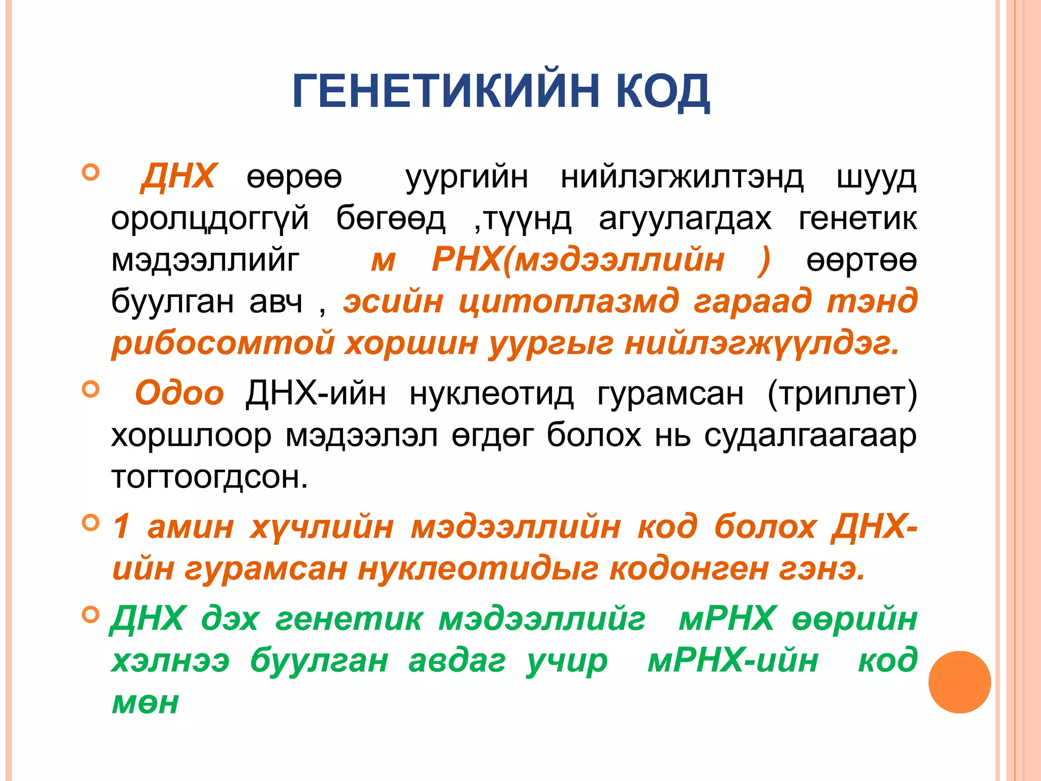 ГЕНЕТИКИЙН КОД
ДНХ өөрөө
уургийн нийлэгжилтэнд шууд
оролцдоггүй бөгөөд ,түүнд агуулагдах генетик
мэдээллийг
м РНХ(мэдээллийн ) өөртөө
буулган авч , эсийн цитоплазмд гараад тэнд
рибосомтой хоршин уургыг нийлэгжүүлдэг.
 Одоо ДНХ-ийн нуклеотид гурамсан (триплет)
хоршлоор мэдээлэл өгдөг болох нь судалгаагаар
тогтоогдсон.
 1 амин хүчлийн мэдээллийн код болох ДНХийн гурамсан нуклеотидыг кодонген гэнэ.
 ДНХ дэх генетик мэдээллийг мРНХ өөрийн
хэлнээ буулган авдаг учир мРНХ-ийн код
мөн


 