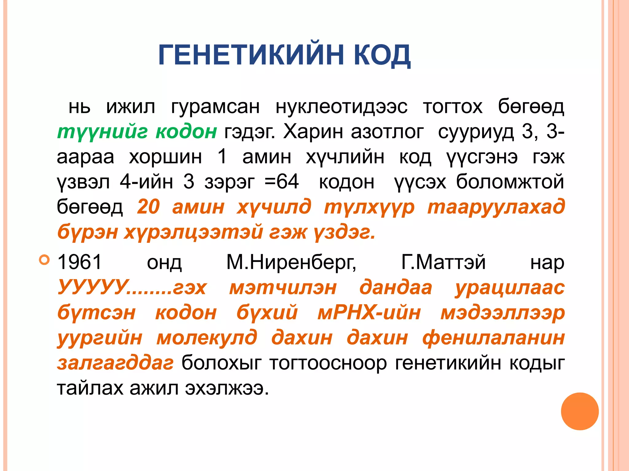 ГЕНЕТИКИЙН КОД
нь ижил гурамсан нуклеотидээс тогтох бөгөөд
түүнийг кодон гэдэг. Харин азотлог сууриуд 3, 3аараа хоршин 1 амин хүчлийн код үүсгэнэ гэж
үзвэл 4-ийн 3 зэрэг =64 кодон үүсэх боломжтой
бөгөөд 20 амин хүчилд түлхүүр тааруулахад
бүрэн хүрэлцээтэй гэж үздэг.
 1961
онд
М.Ниренберг,
Г.Маттэй
нар
УУУУУ........гэх мэтчилэн дандаа урацилаас
бүтсэн кодон бүхий мРНХ-ийн мэдээллээр
уургийн молекулд дахин дахин фенилаланин
залгагддаг болохыг тогтоосноор генетикийн кодыг
тайлах ажил эхэлжээ.

 