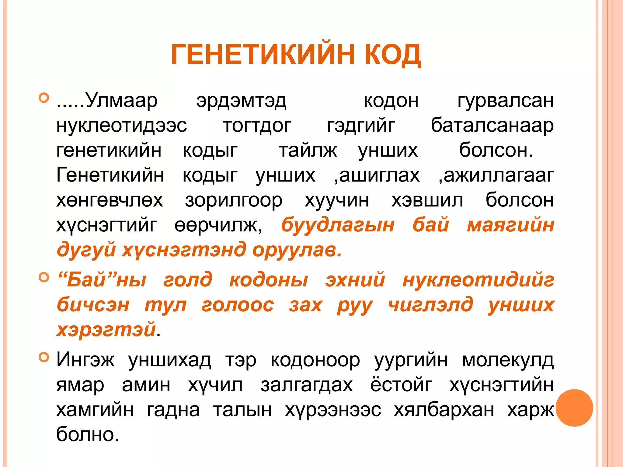 ГЕНЕТИКИЙН КОД
.....Улмаар
эрдэмтэд
кодон
гурвалсан
нуклеотидээс
тогтдог
гэдгийг
баталсанаар
генетикийн кодыг
тайлж унших
болсон.
Генетикийн кодыг унших ,ашиглах ,ажиллагааг
хөнгөвчлөх зорилгоор хуучин хэвшил болсон
хүснэгтийг өөрчилж, буудлагын бай маягийн
дугуй хүснэгтэнд оруулав.
 “Бай”ны голд кодоны эхний нуклеотидийг
бичсэн тул голоос зах руу чиглэлд унших
хэрэгтэй.
 Ингэж уншихад тэр кодоноор уургийн молекулд
ямар амин хүчил залгагдах ёстойг хүснэгтийн
хамгийн гадна талын хүрээнээс хялбархан харж
болно.


 