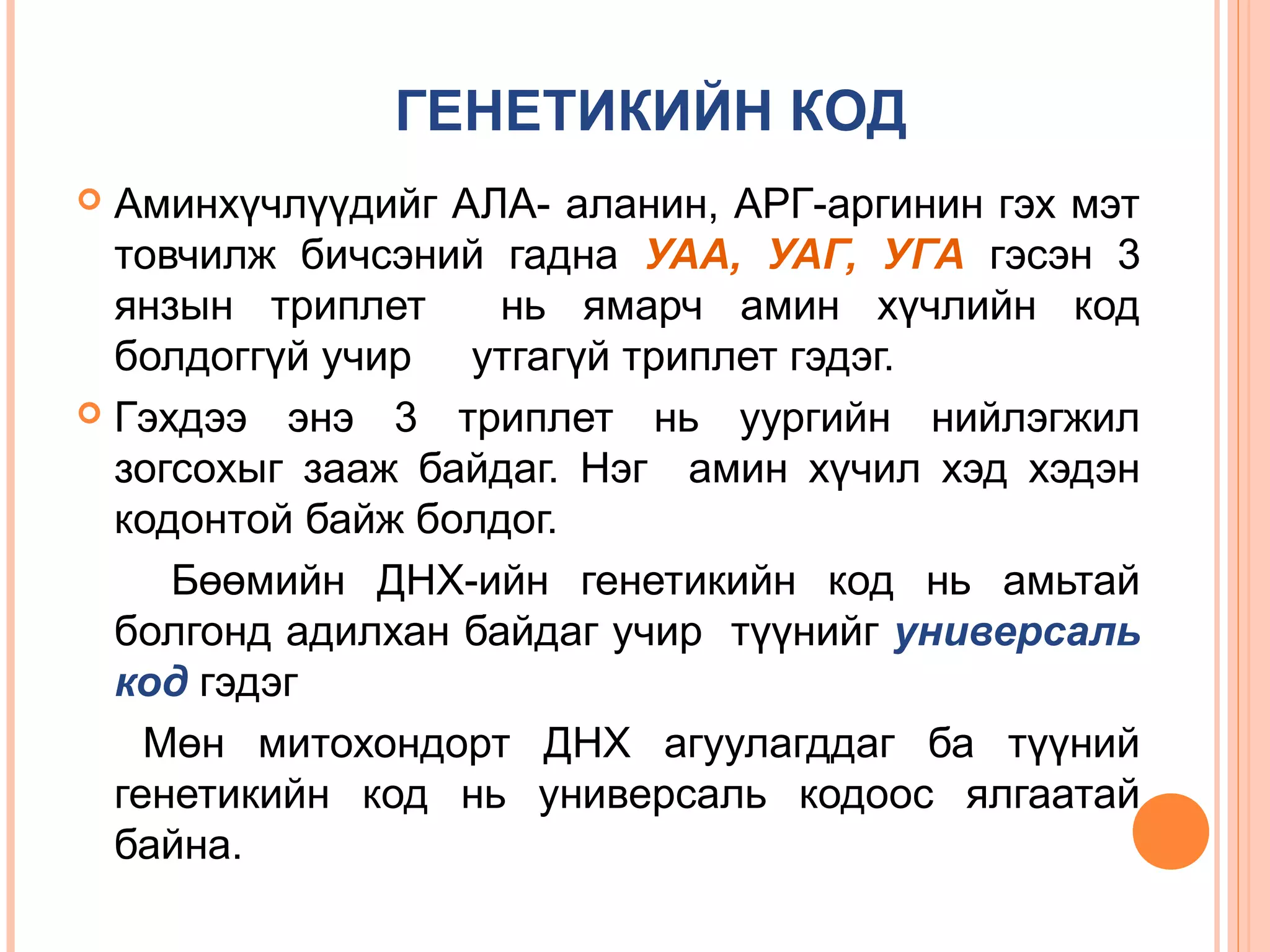 ГЕНЕТИКИЙН КОД
Аминхүчлүүдийг АЛА- аланин, АРГ-аргинин гэх мэт
товчилж бичсэний гадна УАА, УАГ, УГА гэсэн 3
янзын триплет
нь ямарч амин хүчлийн код
болдоггүй учир утгагүй триплет гэдэг.
 Гэхдээ энэ 3 триплет нь уургийн нийлэгжил
зогсохыг зааж байдаг. Нэг амин хүчил хэд хэдэн
кодонтой байж болдог.
Бөөмийн ДНХ-ийн генетикийн код нь амьтай
болгонд адилхан байдаг учир түүнийг универсаль
код гэдэг
Мөн митохондорт ДНХ агуулагддаг ба түүний
генетикийн код нь универсаль кодоос ялгаатай
байна.


 