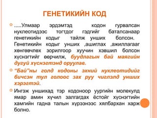 ГЕНЕТИКИЙН КОД
.....Улмаар
эрдэмтэд
кодон
гурвалсан
нуклеотидээс
тогтдог
гэдгийг
баталсанаар
генетикийн кодыг
тайлж унших
болсон.
Генетикийн кодыг унших ,ашиглах ,ажиллагааг
хөнгөвчлөх зорилгоор хуучин хэвшил болсон
хүснэгтийг өөрчилж, буудлагын бай маягийн
дугуй хүснэгтэнд оруулав.
 “Бай”ны голд кодоны эхний нуклеотидийг
бичсэн тул голоос зах руу чиглэлд унших
хэрэгтэй.
 Ингэж уншихад тэр кодоноор уургийн молекулд
ямар амин хүчил залгагдах ёстойг хүснэгтийн
хамгийн гадна талын хүрээнээс хялбархан харж
болно.


 