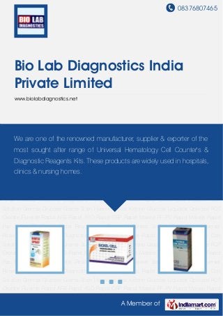 08376807465
A Member of
Bio Lab Diagnostics India
Private Limited
www.biolabdiagnostics.net
Diagnostic Reagents and Kits Rapid Sickle Cell Fluoride Con Solution Giemsa Glucose Grams
Stain Haemtest Box Ketone Glucose Liquistat Opticare POT Oxalate Fluoride Rapid AFB Rapid
ASO Rapid CRP Rapid Malaria PF PV Rapid Malaria Rapid Pap Rapid RA Rapid
Widal Reticulocyte Reticview Saneat Sodium-Potassium Universal Rinse Malaria
Medicine Diagnostic Reagents and Kits Rapid Sickle Cell Fluoride Con
Solution Giemsa Glucose Grams Stain Haemtest Box Ketone Glucose Liquistat Opticare POT
Oxalate Fluoride Rapid AFB Rapid ASO Rapid CRP Rapid Malaria PF PV Rapid Malaria Rapid
Pap Rapid RA Rapid Widal Reticulocyte Reticview Saneat Sodium-Potassium Universal
Rinse Malaria Medicine Diagnostic Reagents and Kits Rapid Sickle Cell Fluoride Con
Solution Giemsa Glucose Grams Stain Haemtest Box Ketone Glucose Liquistat Opticare POT
Oxalate Fluoride Rapid AFB Rapid ASO Rapid CRP Rapid Malaria PF PV Rapid Malaria Rapid
Pap Rapid RA Rapid Widal Reticulocyte Reticview Saneat Sodium-Potassium Universal
Rinse Malaria Medicine Diagnostic Reagents and Kits Rapid Sickle Cell Fluoride Con
Solution Giemsa Glucose Grams Stain Haemtest Box Ketone Glucose Liquistat Opticare POT
Oxalate Fluoride Rapid AFB Rapid ASO Rapid CRP Rapid Malaria PF PV Rapid Malaria Rapid
Pap Rapid RA Rapid Widal Reticulocyte Reticview Saneat Sodium-Potassium Universal
Rinse Malaria Medicine Diagnostic Reagents and Kits Rapid Sickle Cell Fluoride Con
Solution Giemsa Glucose Grams Stain Haemtest Box Ketone Glucose Liquistat Opticare POT
Oxalate Fluoride Rapid AFB Rapid ASO Rapid CRP Rapid Malaria PF PV Rapid Malaria Rapid
We are one of the renowned manufacturer, supplier & exporter of the
most sought after range of Universal Hematology Cell Counter's &
Diagnostic Reagents Kits. These products are widely used in hospitals,
clinics & nursing homes.
 