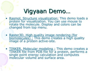 Vigyaan Demo… Rasmol, Structure visualization:  This demo loads a protein for visualization. You can use mouse to rotate the molecule. Display and colors can be changed from top menu.  Raster3D, High quality image rendering (for biomolecules) :  This demo creates a high quality image of a protein active-site.  TINKER, Molecular modeling :  This demo creates a TINKER file from PDB file for a protein, performs a single point energy calculation and computes molecular volume and surface area. 