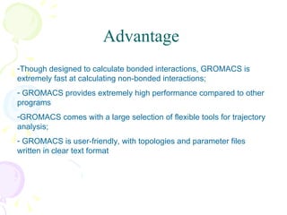 Advantage Though designed to calculate bonded interactions, GROMACS is extremely fast at calculating non-bonded interactions;  GROMACS provides extremely high performance compared to other programs GROMACS comes with a large selection of flexible tools for trajectory analysis;  GROMACS is user-friendly, with topologies and parameter files written in clear text format 