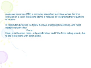 molecular dynamics  (MD) a computer simulation technique where the time evolution of a set of interacting atoms is followed by integrating their equations of motion In molecular dynamics we follow the laws of classical mechanics, and most notably Newton's law: F=ma Here,  m  is the atom mass, a its acceleration, and F the force acting upon it, due to the interactions with other atoms. 