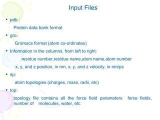 pdb :  Protein data bank format gro: Gromacs format (atom co-ordinates)  Information in the columns, from left to right: residue number,residue name,atom name,atom number x, y, and z position, in nm, x, y, and z velocity, in nm/ps itp:  atom topologies (charges, mass, radii, etc) top:  topology file contains all the force field parameters  force fields, number of  molecules, water, etc  Input Files 