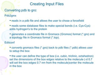 Creating Input Files Converting pdb to gro: Pdb2gmx reads in a pdb file and allows the user to chose a forcefield reads some database files to make special bonds (i.e. Cys-Cys)  adds hydrogen's to the protein generates a coordinate file in Gromacs (Gromos) format (*.gro) and a topology file in Gromacs format (*.top). Editconf converts gromacs files (*.gro) back to pdb files (*.pdb) allows user to setup the box:  the user can define the type of box (i.e. cubic, triclinic, octahedron)  set the dimensions of the box edges relative to the molecule (-d 0.7 will set the box edges 0.7 nm from the molecule)center the molecule in the box   