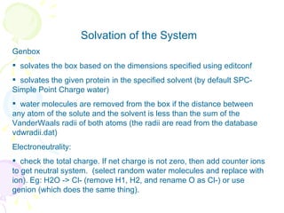Solvation of the System Genbox solvates the box based on the dimensions specified using editconf  solvates the given protein in the specified solvent (by default SPC- Simple Point Charge water)  water molecules are removed from the box if the distance between any atom of the solute and the solvent is less than the sum of the VanderWaals radii of both atoms (the radii are read from the database vdwradii.dat)   Electroneutrality: check the total charge. If net charge is not zero, then add counter ions to get neutral system.  (select random water molecules and replace with ion). Eg: H2O -> Cl- (remove H1, H2, and rename O as Cl-) or use genion (which does the same thing). 