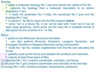 Grompp reads a molecular topology file (*.top) and checks the validity of the file  expands the topology from a molecular description to an atomic description (*.tpr)  it reads the parameter file (*.mdp), the coordinate file (*.gro) and the topology file (*.top) it ouputs a *.tpr file for input into the MD program  mdrun  since *.tpr is a binary file, it can not be read with ‘more’ but it may be read using gmxdump, which prints out the input file in readable format (it also prints out the contents of a *.trr file) Mdrun  performs the Molecular Dynamics simulation  can also perform Brownian Dynamics, Langevin Dynamics, and Conjugate Gradient or Steepest Descents energy minimization  reads the *.tpr file, creates neighborlists from that file and calculates the forces.  globally sums up the forces and updates the positions and velocities.  outputs at least three types of files: (1) trajectory file (*.trr): contains coordinates, velocities, and forces (2) structure file (*.gro):contains coordinates and velocities of the last step (3) energy file (*.edr): contains energies, temperatures, pressures   