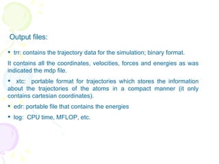 Output files:  trr: contains the trajectory data for the simulation; binary format. It contains all the coordinates, velocities, forces and energies as was indicated the mdp file. xtc:  portable format for trajectories which stores the information about the trajectories of the atoms in a compact manner (it only contains cartesian coordinates). edr: portable file that contains the energies log:  CPU time, MFLOP, etc. 