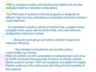 PSI3 is a program system and development platform for  ab initio  molecular electronic structure computations. The PSI3 suite of quantum chemical programs is designed for efficient, high-accuracy calculations of properties of small to medium-sized molecules. It’s capabilities include a variety of Hartree-Fock, coupled cluster, complete-active-space self-consistent-field, and multi-reference configuration interaction models.  Molecular point-group symmetry is utilized throughout to maximize efficiency.  Non-standard computations are possible using a customizable input format. PSI3 can perform  ab initio  computations employing basis sets of up to 32768 contracted Gaussian-type functions of virtually arbitrary orbital quantum number. PSI3 can recognize and exploit the largest Abelian subgroup of the point group describing the full symmetry of the molecule.  