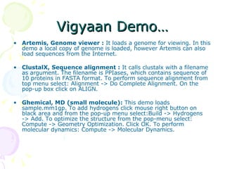 Vigyaan Demo… Artemis, Genome viewer :  It loads a genome for viewing. In this demo a local copy of genome is loaded, however Artemis can also load sequences from the Internet.  ClustalX, Sequence alignment :  It calls clustalx with a filename as argument. The filename is PPIases, which contains sequence of 10 proteins in FASTA format. To perform sequence alignment from top menu select: Alignment -> Do Complete Alignment. On the pop-up box click on ALIGN.  Ghemical, MD (small molecule):  This demo loads sample.mm1gp. To add hydrogens click mouse right button on black area and from the pop-up menu select:Build -> Hydrogens -> Add. To optimize the structure from the pop-menu select: Compute -> Geometry Optimization. Click OK. To perform molecular dynamics: Compute -> Molecular Dynamics.  