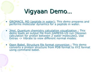 Vigyaan Demo… GROMACS, MD (peptide in water):  This demo prepares and performs molecular dynamics for a peptide in water.  Jmol, Quantum chemistry calculation visualization :  This demo loads an output file from GAMESS-US run (Hessian calculation for proton between 2 water molecules). Use Extras -> Vibrate to view different normal modes.  Open Babel, Structure file format conversion :  This demo converts a protein structure from PDB format to XYZ format using command babel.  