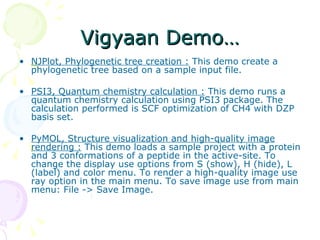 Vigyaan Demo… NJPlot, Phylogenetic tree creation :  This demo create a phylogenetic tree based on a sample input file.  PSI3, Quantum chemistry calculation :  This demo runs a quantum chemistry calculation using PSI3 package. The calculation performed is SCF optimization of CH4 with DZP basis set.  PyMOL, Structure visualization and high-quality image rendering :  This demo loads a sample project with a protein and 3 conformations of a peptide in the active-site. To change the display use options from S (show), H (hide), L (label) and color menu. To render a high-quality image use ray option in the main menu. To save image use from main menu: File -> Save Image.  