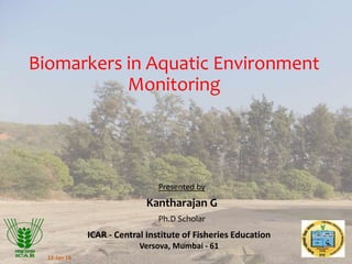 Biomarkers in Aquatic Environment
Monitoring
Presented by
Kantharajan G
Ph.D Scholar
ICAR - Central Institute of Fisheries Education
Versova, Mumbai - 61
12-Jan-18
 