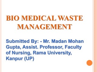 BIO MEDICAL WASTE
MANAGEMENT
Submitted By: - Mr. Madan Mohan
Gupta, Assist. Professor, Faculty
of Nursing, Rama University,
Kanpur (UP)
 