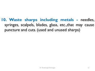 10. Waste sharps including metals - needles,
syringes, scalpels, blades, glass, etc.,that may cause
puncture and cuts. (used and unused sharps)
11
Dr. Shubhangi Kshirsagar
 