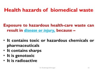 Health hazards of biomedical waste
Exposure to hazardous health-care waste can
result in disease or injury, because –
• It contains toxic or hazardous chemicals or
pharmaceuticals
• It contains sharps
• It is genotoxic
• It is radioactive
13
Dr. Shubhangi Kshirsagar
 