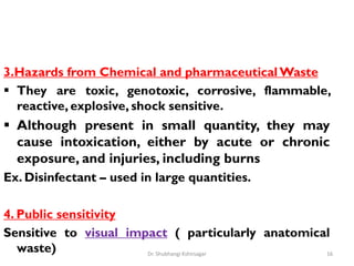 3.Hazards from Chemical and pharmaceutical Waste
 They are toxic, genotoxic, corrosive, flammable,
reactive, explosive, shock sensitive.
 Although present in small quantity, they may
cause intoxication, either by acute or chronic
exposure, and injuries, including burns
Ex. Disinfectant – used in large quantities.
4. Public sensitivity
Sensitive to visual impact ( particularly anatomical
waste) 16
Dr. Shubhangi Kshirsagar
 